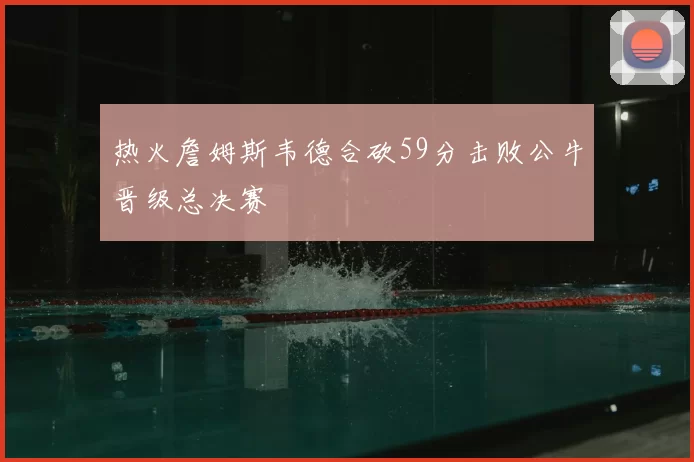 热火詹姆斯韦德合砍59分击败公牛晋级总决赛
