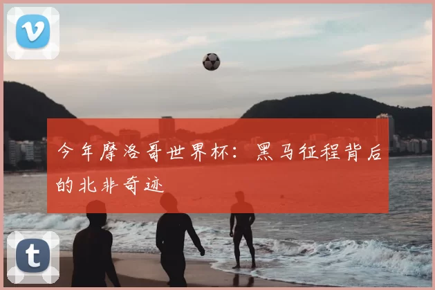 今年摩洛哥世界杯：黑马征程背后的北非奇迹