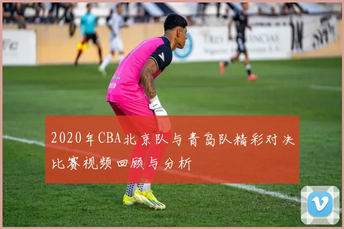 2020年CBA北京队与青岛队精彩对决比赛视频回顾与分析