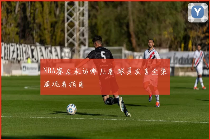 NBA赛后采访哪儿看 球员发言全渠道观看指南