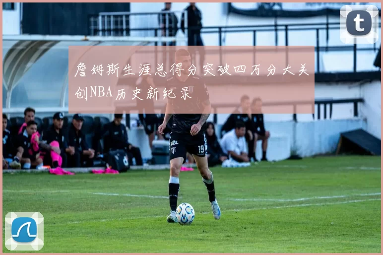 詹姆斯生涯总得分突破四万分大关创NBA历史新纪录