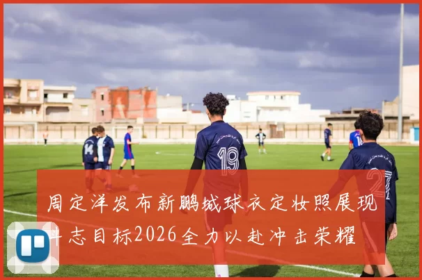 周定洋发布新鹏城球衣定妆照展现斗志目标2026全力以赴冲击荣耀