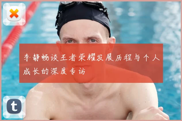 李静畅谈王者荣耀发展历程与个人成长的深度专访