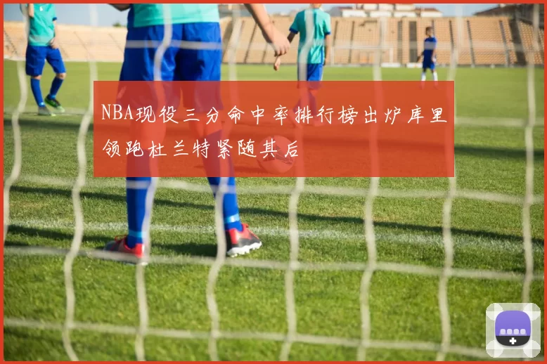 NBA现役三分命中率排行榜出炉库里领跑杜兰特紧随其后