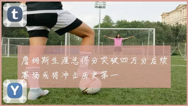 詹姆斯生涯总得分突破四万分后续赛场或将冲击历史第一