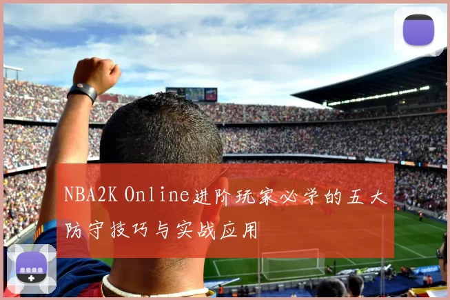NBA2K Online进阶玩家必学的五大防守技巧与实战应用