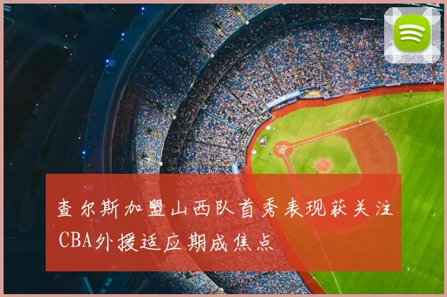 查尔斯加盟山西队首秀表现获关注 CBA外援适应期成焦点
