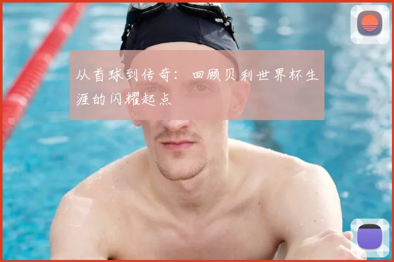 从首球到传奇:回顾贝利世界杯生涯的闪耀起点