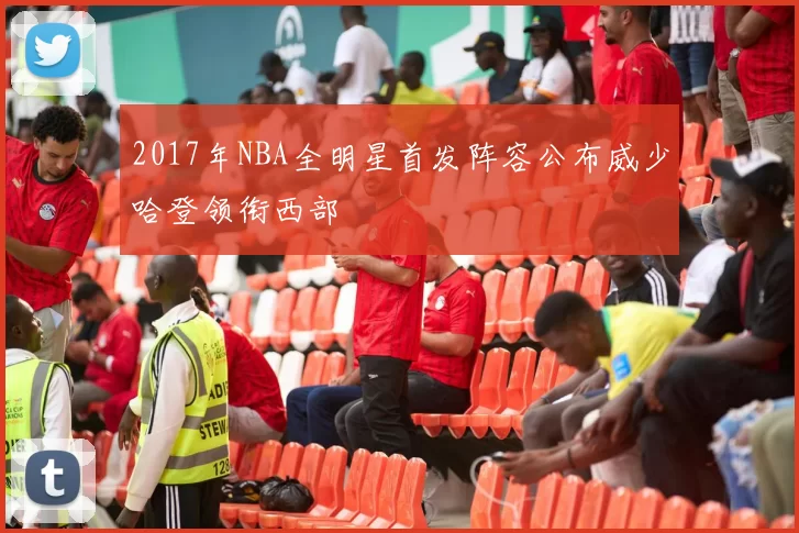 2017年NBA全明星首发阵容公布威少哈登领衔西部