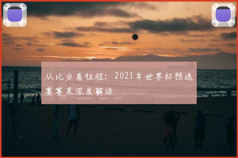 从比分看征程:2021年世界杯预选赛赛果深度解读