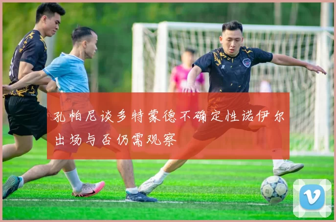 孔帕尼谈多特蒙德不确定性诺伊尔出场与否仍需观察