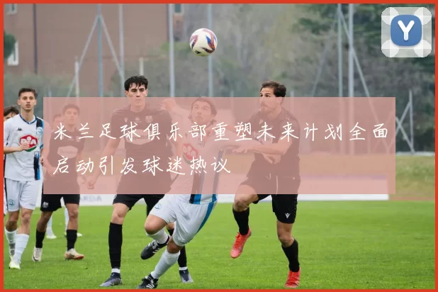 米兰足球俱乐部重塑未来计划全面启动引发球迷热议