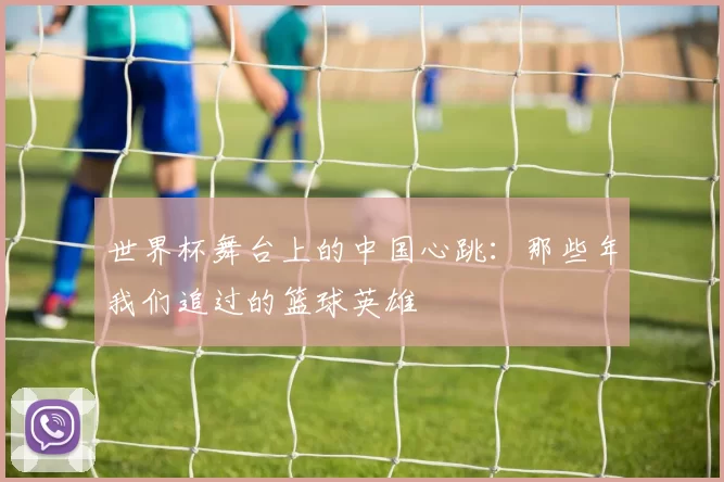世界杯舞台上的中国心跳:那些年我们追过的篮球英雄