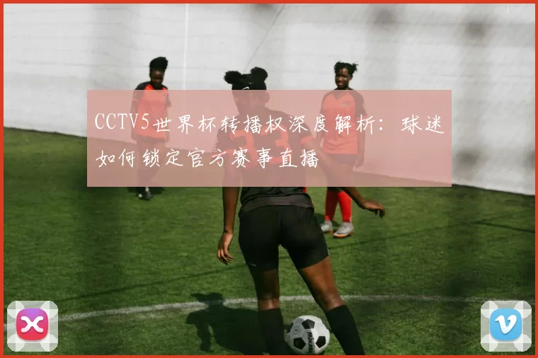 CCTV5世界杯转播权深度解析:球迷如何锁定官方赛事直播