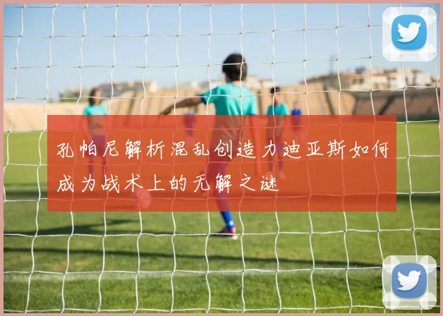 孔帕尼解析混乱创造力迪亚斯如何成为战术上的无解之谜