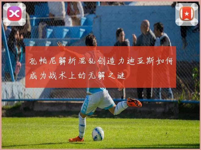 孔帕尼解析混乱创造力迪亚斯如何成为战术上的无解之谜