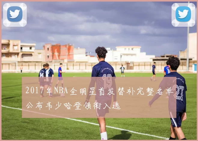 2017年NBA全明星首发替补完整名单公布韦少哈登领衔入选