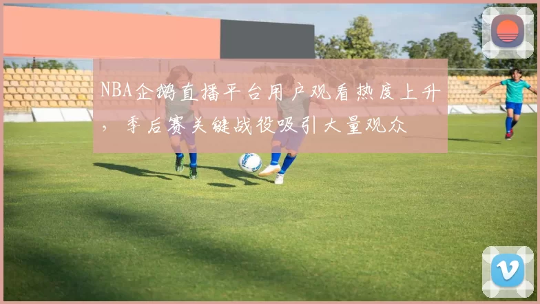 NBA企鹅直播平台用户观看热度上升,季后赛关键战役吸引大量观众
