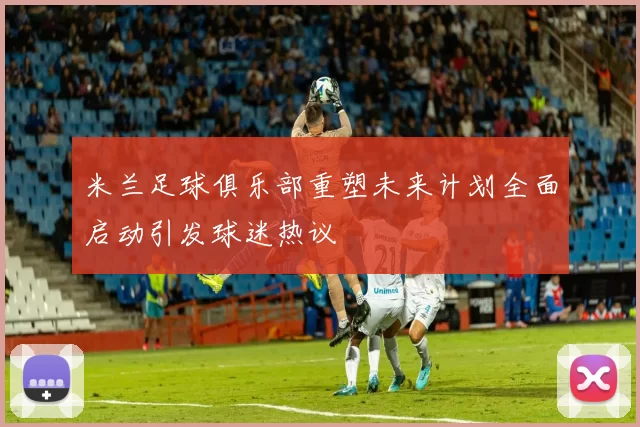 米兰足球俱乐部重塑未来计划全面启动引发球迷热议