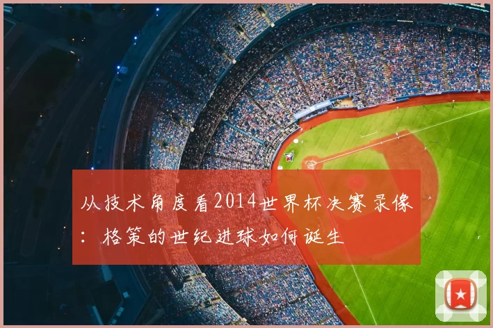 从技术角度看2014世界杯决赛录像:格策的世纪进球如何诞生