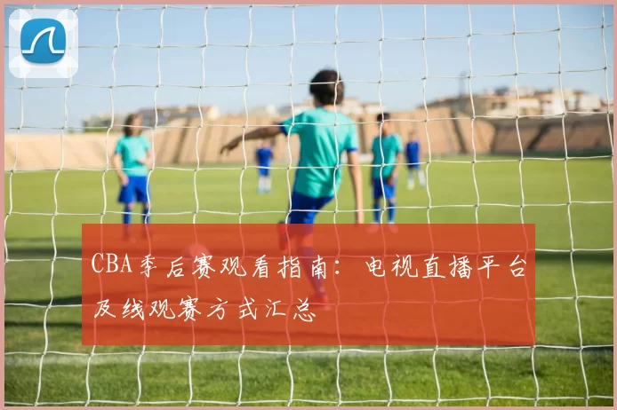 CBA季后赛观看指南：电视直播平台及线观赛方式汇总