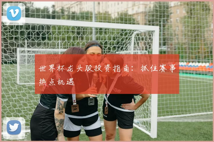 世界杯龙头股投资指南:抓住赛事热点机遇