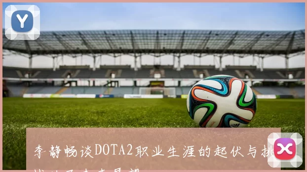 李静畅谈DOTA2职业生涯的起伏与挑战以及未来展望