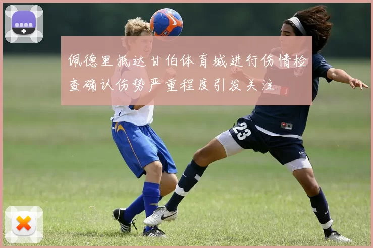 佩德里抵达甘伯体育城进行伤情检查确认伤势严重程度引发关注
