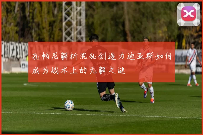 孔帕尼解析混乱创造力迪亚斯如何成为战术上的无解之谜