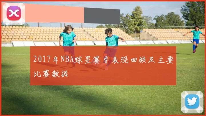 2017年NBA球星赛季表现回顾及主要比赛数据