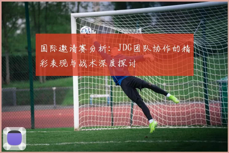 国际邀请赛分析：JDG团队协作的精彩表现与战术深度探讨