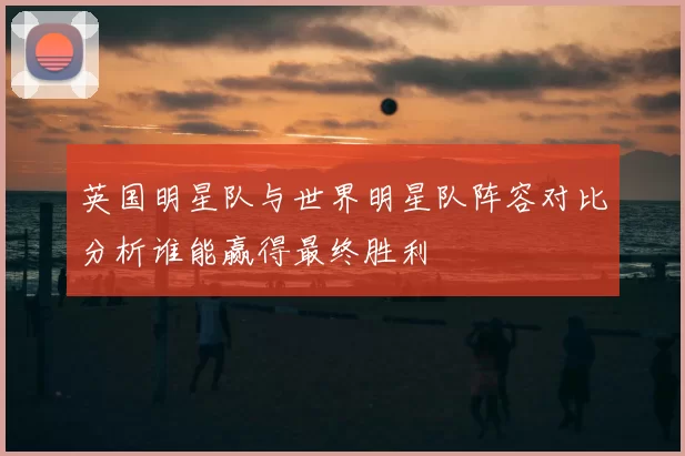英国明星队与世界明星队阵容对比分析谁能赢得最终胜利