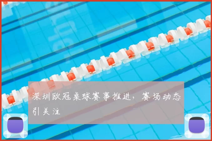 深圳欧冠桌球赛事推进,赛场动态引关注