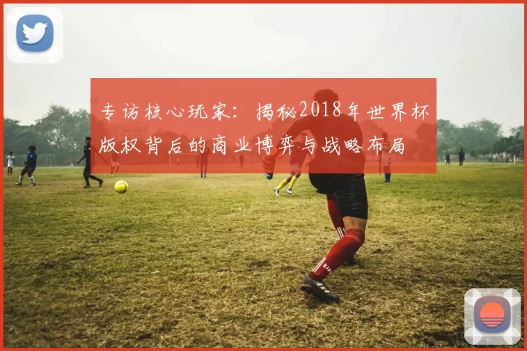 专访核心玩家：揭秘2018年世界杯版权背后的商业博弈与战略布局