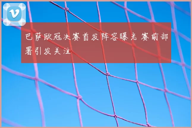 巴萨欧冠决赛首发阵容曝光 赛前部署引发关注