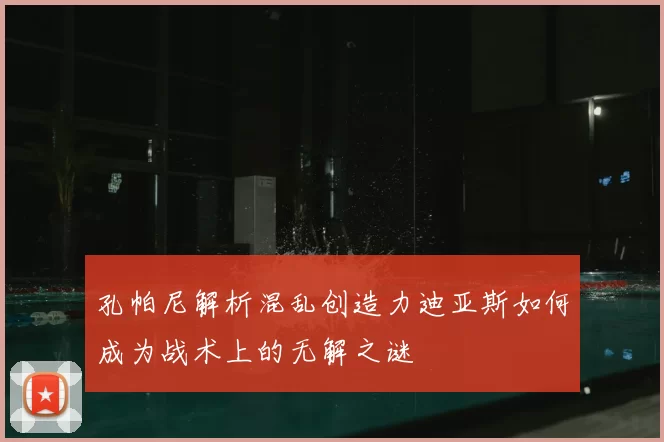 孔帕尼解析混乱创造力迪亚斯如何成为战术上的无解之谜