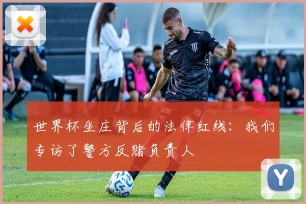世界杯坐庄背后的法律红线:我们专访了警方反赌负责人
