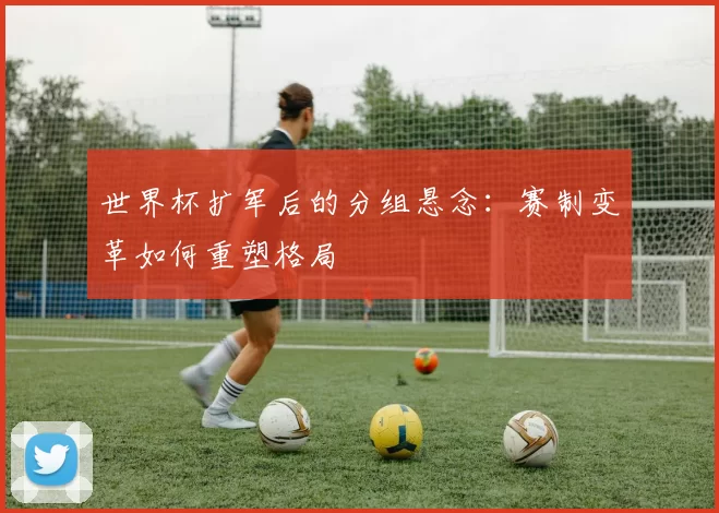 世界杯扩军后的分组悬念:赛制变革如何重塑格局