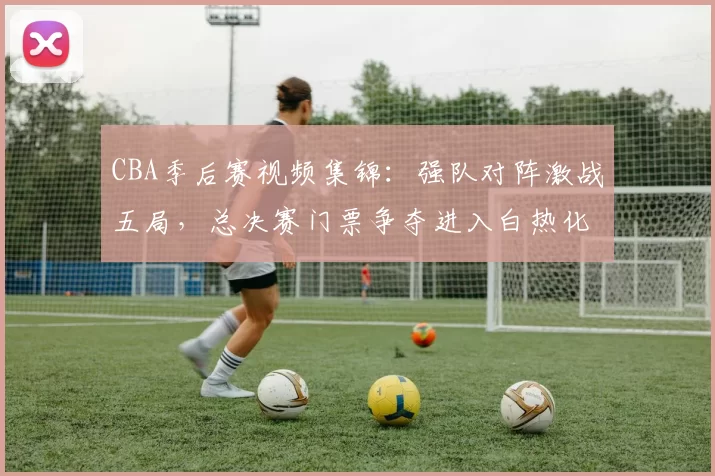 CBA季后赛视频集锦:强队对阵激战五局,总决赛门票争夺进入白热化