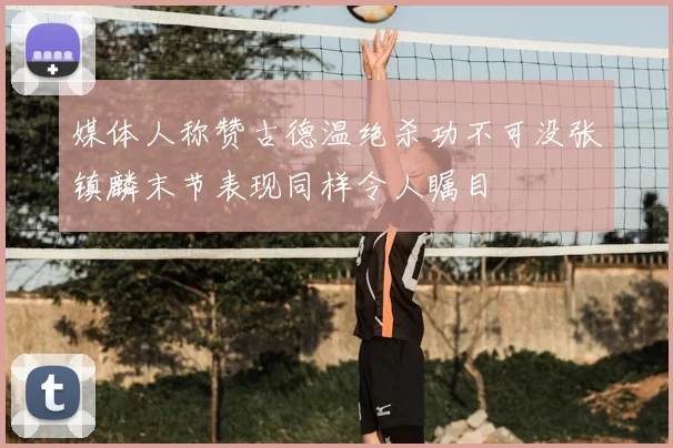 媒体人称赞古德温绝杀功不可没张镇麟末节表现同样令人瞩目