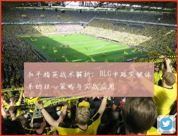 和平精英战术解析:BLG中路突破体系的核心策略与实战应用