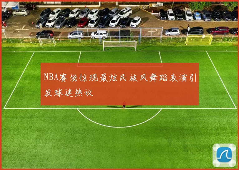 NBA赛场惊现最炫民族风舞蹈表演引发球迷热议