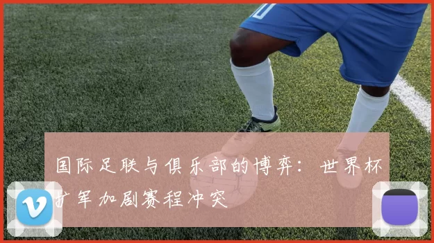 国际足联与俱乐部的博弈：世界杯扩军加剧赛程冲突