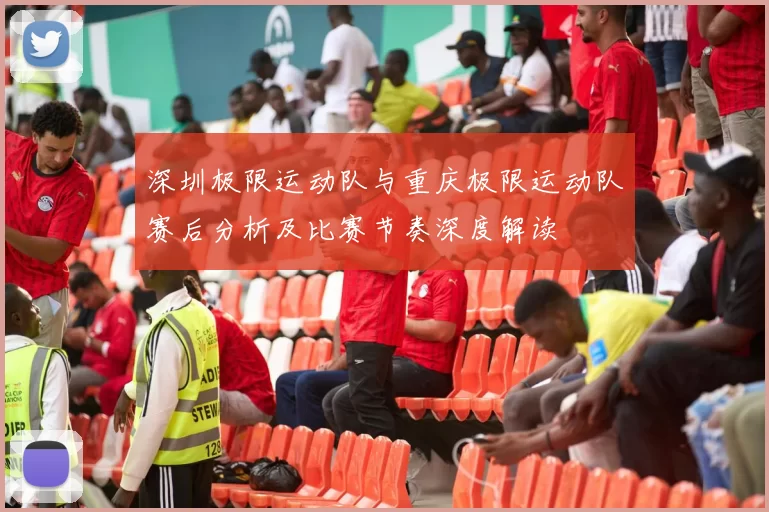 深圳极限运动队与重庆极限运动队赛后分析及比赛节奏深度解读