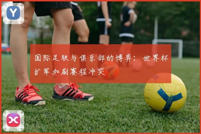 国际足联与俱乐部的博弈:世界杯扩军加剧赛程冲突