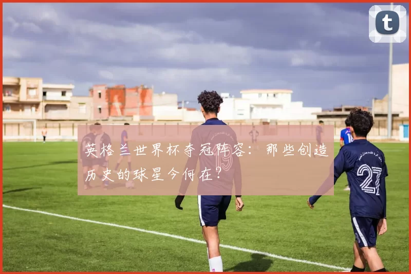 英格兰世界杯夺冠阵容:那些创造历史的球星今何在?