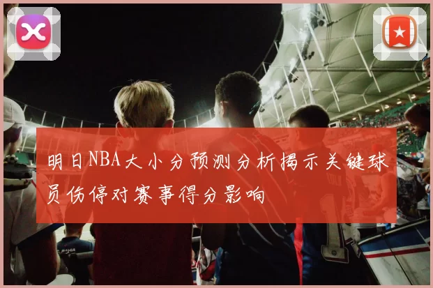 明日NBA大小分预测分析揭示关键球员伤停对赛事得分影响