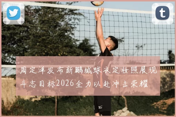 周定洋发布新鹏城球衣定妆照展现斗志目标2026全力以赴冲击荣耀