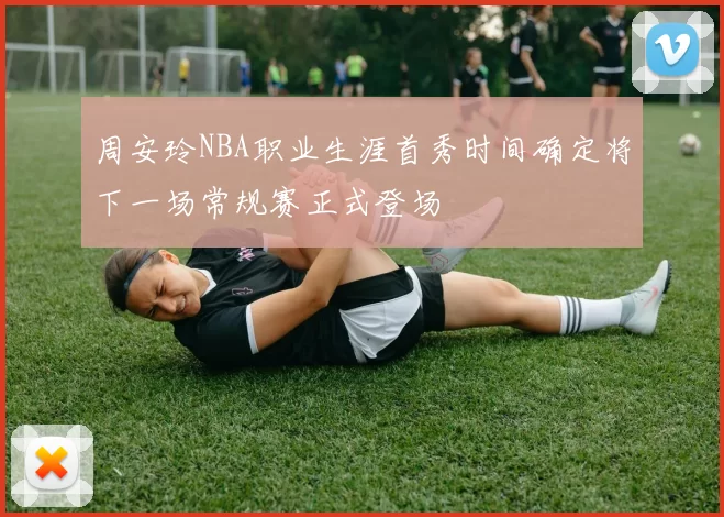 周安玲NBA职业生涯首秀时间确定将下一场常规赛正式登场