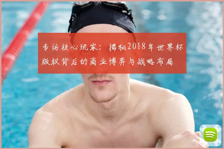 专访核心玩家：揭秘2018年世界杯版权背后的商业博弈与战略布局